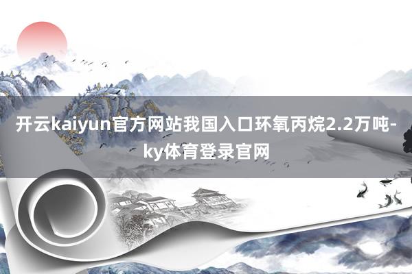 开云kaiyun官方网站我国入口环氧丙烷2.2万吨-ky体育登录官网