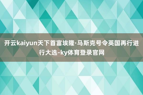 开云kaiyun天下首富埃隆·马斯克号令英国再行进行大选-ky体育登录官网