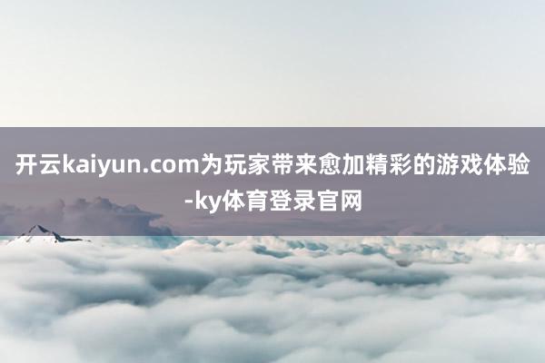 开云kaiyun.com为玩家带来愈加精彩的游戏体验-ky体育登录官网
