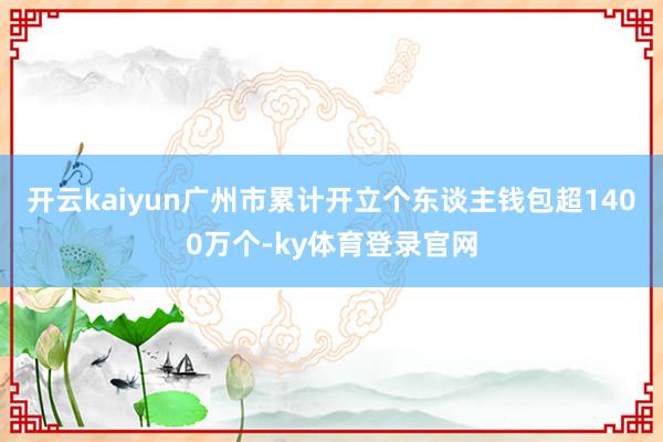 开云kaiyun广州市累计开立个东谈主钱包超1400万个-ky体育登录官网