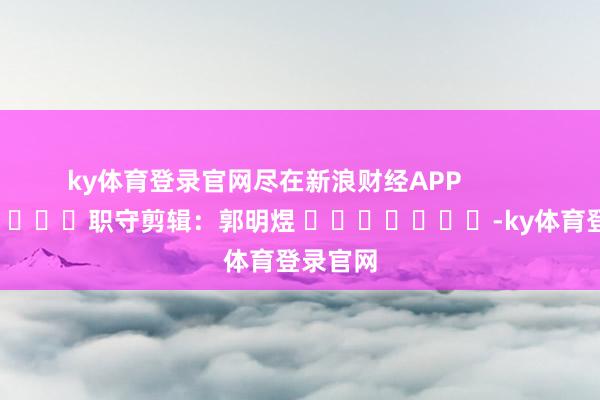 ky体育登录官网尽在新浪财经APP            						职守剪辑：郭明煜 							-ky体育登录官网