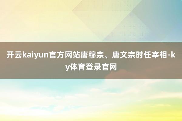开云kaiyun官方网站唐穆宗、唐文宗时任宰相-ky体育登录官网