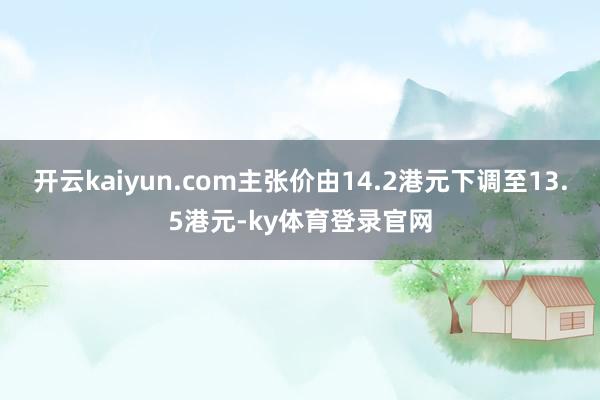 开云kaiyun.com主张价由14.2港元下调至13.5港元-ky体育登录官网