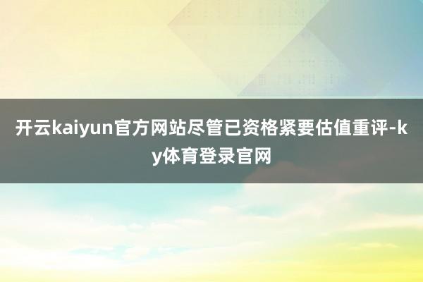 开云kaiyun官方网站尽管已资格紧要估值重评-ky体育登录官网