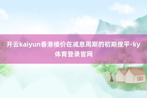 开云kaiyun香港楼价在减息周期的初期捏平-ky体育登录官网