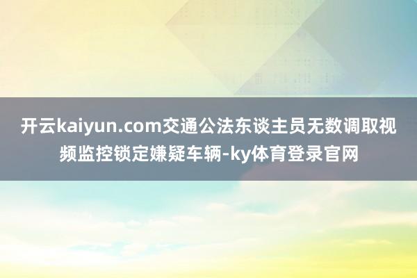 开云kaiyun.com交通公法东谈主员无数调取视频监控锁定嫌疑车辆-ky体育登录官网