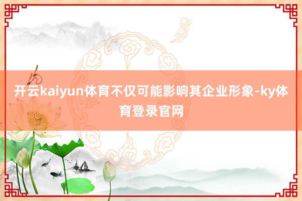 开云kaiyun体育不仅可能影响其企业形象-ky体育登录官网