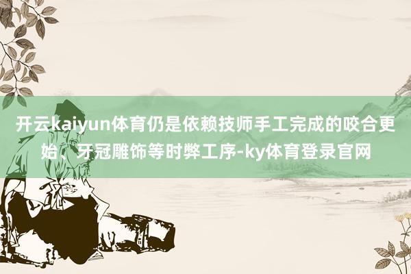 开云kaiyun体育仍是依赖技师手工完成的咬合更始、牙冠雕饰等时弊工序-ky体育登录官网