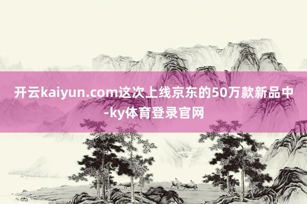 开云kaiyun.com这次上线京东的50万款新品中-ky体育登录官网