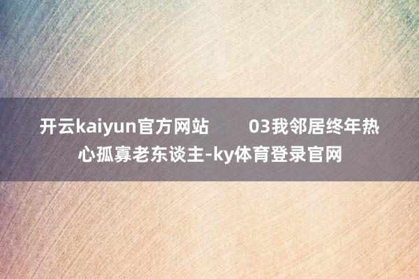 开云kaiyun官方网站        03我邻居终年热心孤寡老东谈主-ky体育登录官网