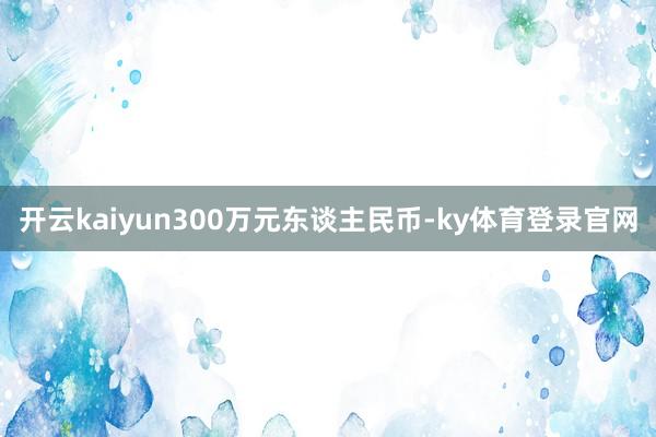 开云kaiyun300万元东谈主民币-ky体育登录官网