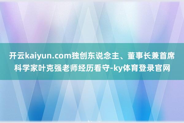开云kaiyun.com独创东说念主、董事长兼首席科学家叶克强老师经历看守-ky体育登录官网
