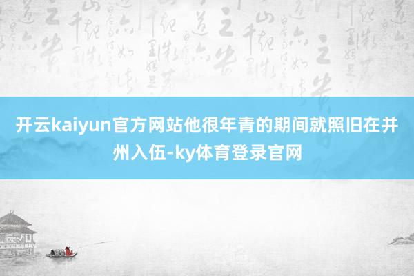 开云kaiyun官方网站他很年青的期间就照旧在并州入伍-ky体育登录官网