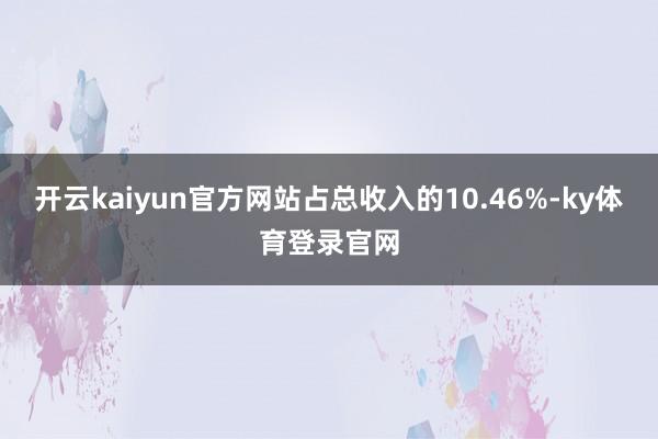开云kaiyun官方网站占总收入的10.46%-ky体育登录官网