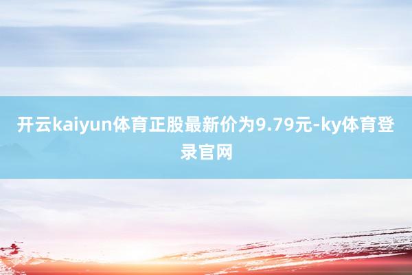 开云kaiyun体育正股最新价为9.79元-ky体育登录官网