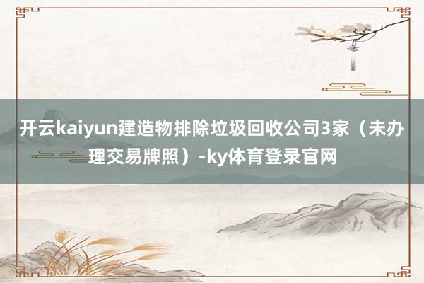 开云kaiyun建造物排除垃圾回收公司3家(未办理交易牌照)-ky体育登录官网