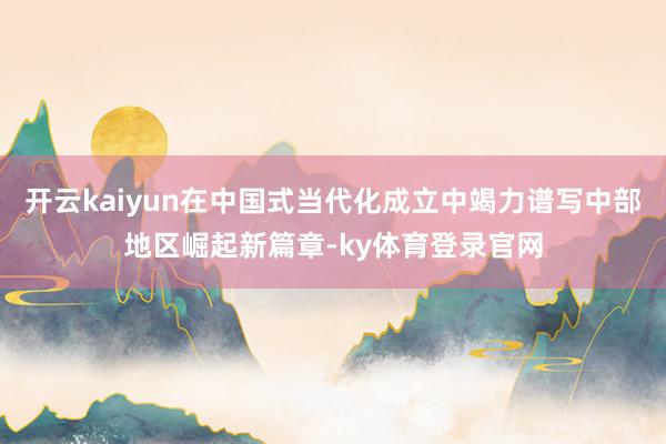 开云kaiyun在中国式当代化成立中竭力谱写中部地区崛起新篇章-ky体育登录官网