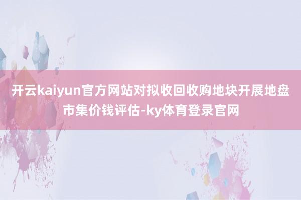 开云kaiyun官方网站对拟收回收购地块开展地盘市集价钱评估-ky体育登录官网