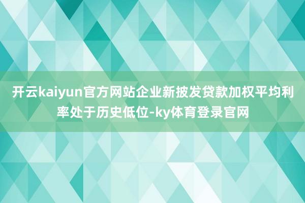 开云kaiyun官方网站企业新披发贷款加权平均利率处于历史低位-ky体育登录官网