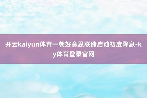 开云kaiyun体育一朝好意思联储启动初度降息-ky体育登录官网