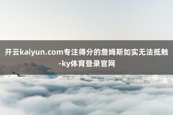 开云kaiyun.com专注得分的詹姆斯如实无法抵触-ky体育登录官网