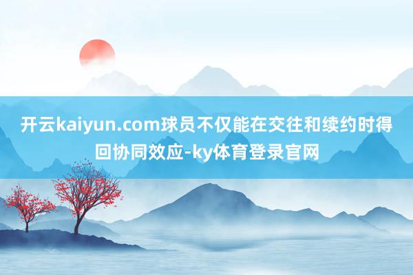 开云kaiyun.com球员不仅能在交往和续约时得回协同效应-ky体育登录官网