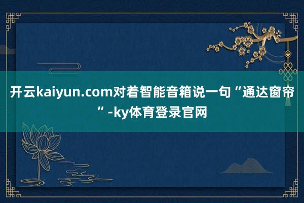 开云kaiyun.com对着智能音箱说一句“通达窗帘”-ky体育登录官网