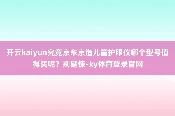开云kaiyun究竟京东京造儿童护眼仪哪个型号值得买呢？别蹙悚-ky体育登录官网