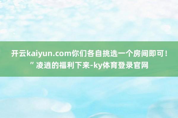 开云kaiyun.com你们各自挑选一个房间即可！”凌逍的福利下来-ky体育登录官网