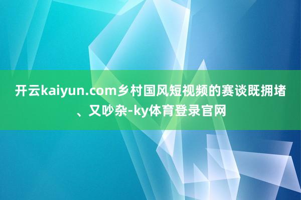 开云kaiyun.com乡村国风短视频的赛谈既拥堵、又吵杂-ky体育登录官网
