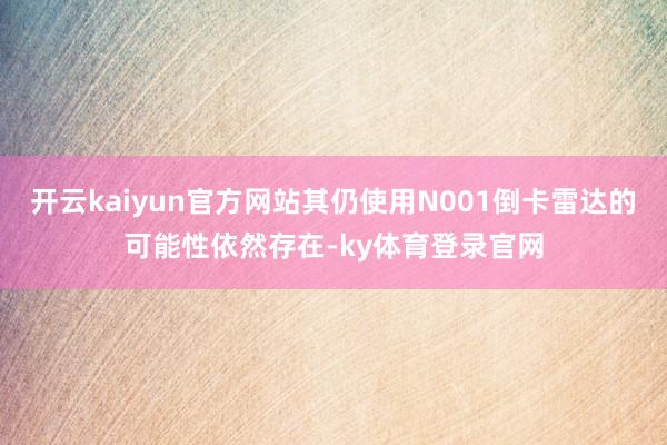 开云kaiyun官方网站其仍使用N001倒卡雷达的可能性依然存在-ky体育登录官网