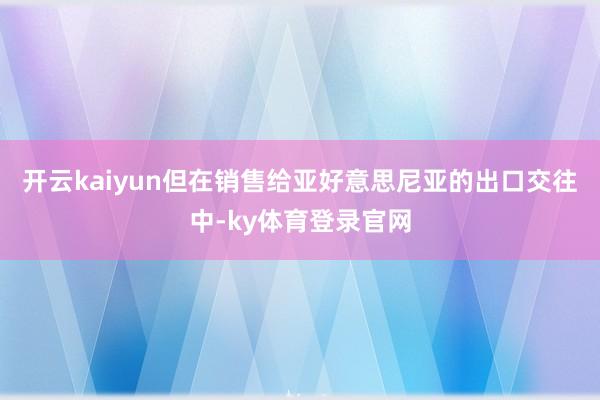 开云kaiyun但在销售给亚好意思尼亚的出口交往中-ky体育登录官网