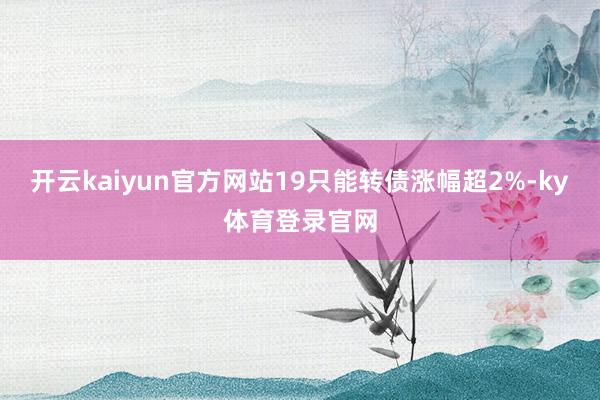 开云kaiyun官方网站19只能转债涨幅超2%-ky体育登录官网