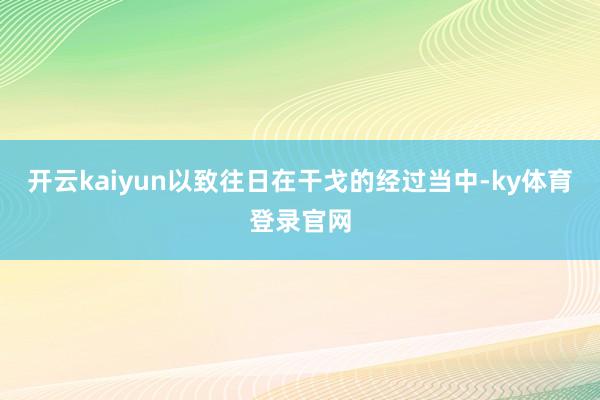 开云kaiyun以致往日在干戈的经过当中-ky体育登录官网