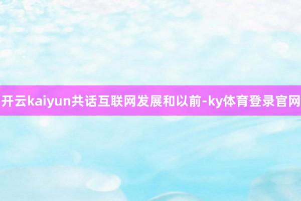 开云kaiyun共话互联网发展和以前-ky体育登录官网