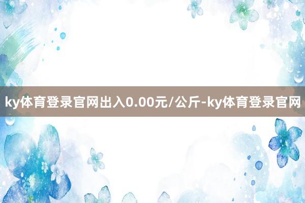 ky体育登录官网出入0.00元/公斤-ky体育登录官网