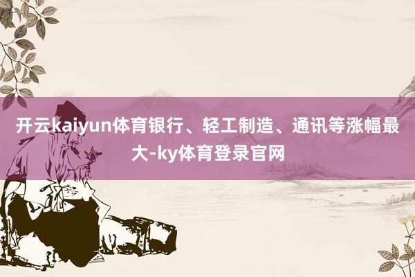 开云kaiyun体育银行、轻工制造、通讯等涨幅最大-ky体育登录官网