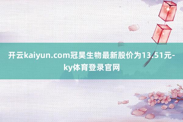 开云kaiyun.com冠昊生物最新股价为13.51元-ky体育登录官网