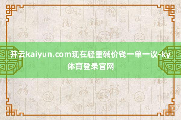 开云kaiyun.com现在轻重碱价钱一单一议-ky体育登录官网
