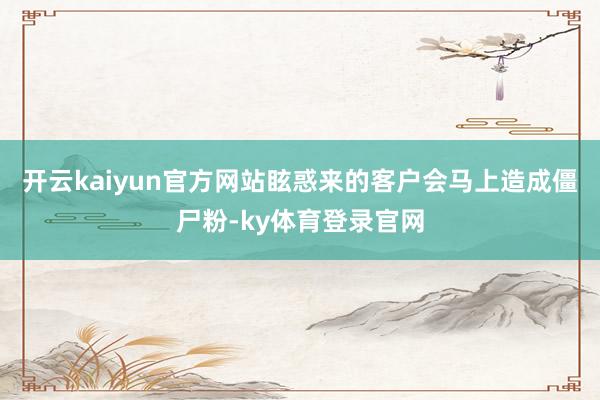 开云kaiyun官方网站眩惑来的客户会马上造成僵尸粉-ky体育登录官网
