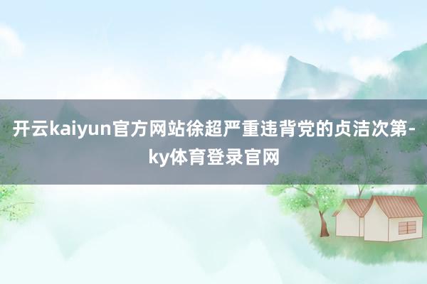 开云kaiyun官方网站徐超严重违背党的贞洁次第-ky体育登录官网