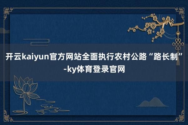 开云kaiyun官方网站全面执行农村公路“路长制”-ky体育登录官网