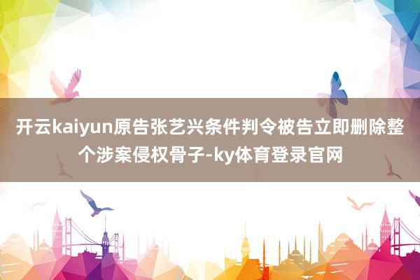 开云kaiyun原告张艺兴条件判令被告立即删除整个涉案侵权骨子-ky体育登录官网