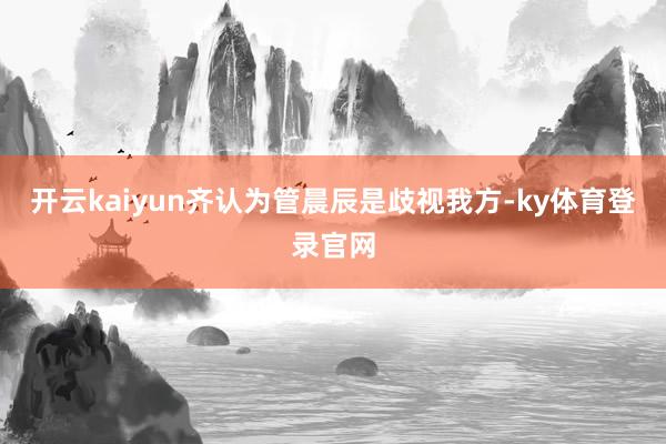 开云kaiyun齐认为管晨辰是歧视我方-ky体育登录官网