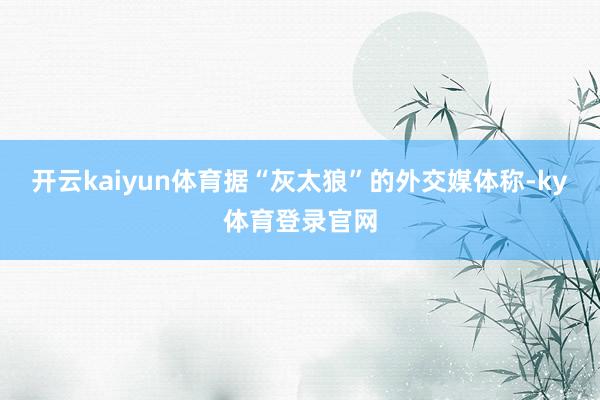 开云kaiyun体育据“灰太狼”的外交媒体称-ky体育登录官网