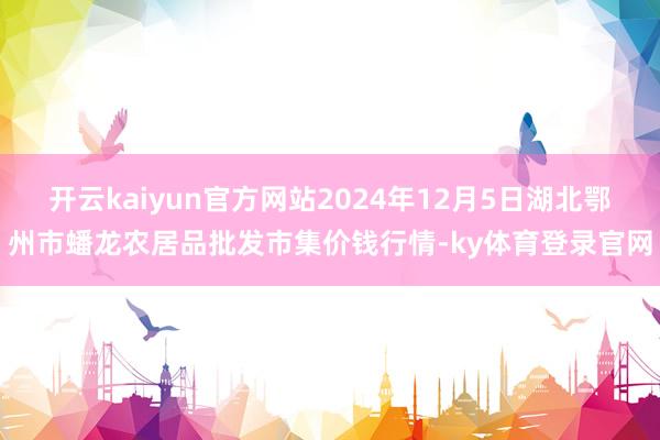 开云kaiyun官方网站2024年12月5日湖北鄂州市蟠龙农居品批发市集价钱行情-ky体育登录官网