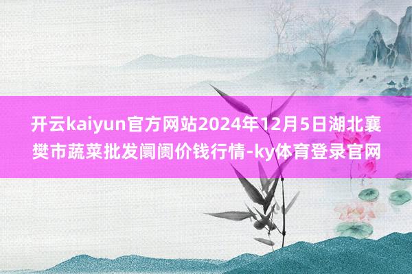 开云kaiyun官方网站2024年12月5日湖北襄樊市蔬菜批发阛阓价钱行情-ky体育登录官网
