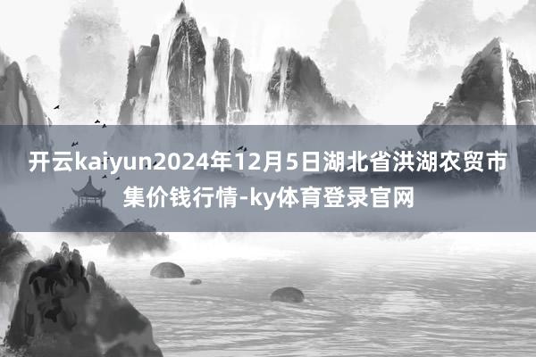 开云kaiyun2024年12月5日湖北省洪湖农贸市集价钱行情-ky体育登录官网