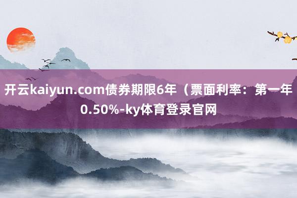 开云kaiyun.com债券期限6年（票面利率：第一年0.50%-ky体育登录官网