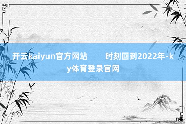 开云kaiyun官方网站        时刻回到2022年-ky体育登录官网